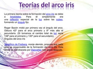 La primera teoría sobre la formación del arco iris se debe 
a Aristóteles. Para él simplemente era 
una reflexión especial de la luz sobre las nubes, 
formando un ángulo fijo. 
Roger Bacón midió por primera vez el ángulo del arco. 
Obtuvo 42º para el arco primario y 8º más alto el 
secundario. (Si tomamos el cambio total de luz sería 
138º para el primario y 130º para el secundario). 
Ángulos del arco iris 
Teodorico de Freiberg, monje alemán, propone que cada 
gota es responsable de la formación del arco iris. Esta 
teoría es corroborada por Descartes tres siglos después. 
 