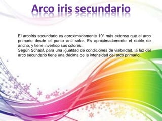 El arcoíris secundario es aproximadamente 10° más extenso que el arco 
primario desde el punto anti solar. Es aproximadamente el doble de 
ancho, y tiene invertido sus colores. 
Según Schaaf, para una igualdad de condiciones de visibilidad, la luz del 
arco secundario tiene una décima de la intensidad del arco primario. 
 