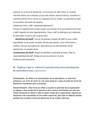asesoran en la toma de decisiones. Las funciones de staff tienen un impacto
indirecto dentro de la empresa ya que solo ofrecen asesoría técnica, consultoría y
monitoreo dentro de la misma, en cualquiera de sus niveles. Su autoridad se basa
en la práctica del poder del experto.
¿Relaciones línea / staff o departamentalización?
Aunque un departamento puede ocupar una posición en la que predomine la línea
o staff respecto de otros departamentos, línea y staff se distinguen por relaciones
de autoridad, no por lo que la gente hace.
Beneficios del staff: Una de las grandes ventajas del staff es que a estos
especialistas se les puede conceder tiempo para pensar, reunir información y
analizar, lujo que sus superiores, absorbidos por la administración de las
operaciones, no pueden darse
Limitaciones del Staff: Riesgo de debilitar la autoridad de línea, Falta de
responsabilidad del staff ,Riesgo de que se piense en el vacío,
Problemas administrativos
6- Explicar a qué se refiere la centralizacióny Descentralización
de autoridad en una organización.
Centralización. Se refiere a la concentración de la autoridad en un solo nivel
jerárquico, con el fin de reunir en una única persona o cargo el poder de tomar las
decisiones importantes para la empresa.
Descentralización. Esta forma se refiere a cuando la autoridad de la organización
se delega a otros niveles de la estructura de la misma, permitiendo con esto que
ciertas decisiones se lleven a cabo en estos niveles de la organización, dejando las
decisiones más importantes en los niveles superiores, para esto se deberán diseñar
políticas que orienten la toma de decisiones en los niveles inferiores
 