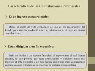 Características de las Contribuciones Parafiscales
Desde el punto de vista económico es uno de los mecanismos del
Estado para obtener mediante una vía extraordinaria el pago de ciertas
contribuciones.
 Es un ingreso extraordinario:
Están destinadas a dar soporte financiero al aspecto para el cual fueron
creados, lo que permite que sean centralizadas y dirigidos todos sus
ingresos al ente promotor y de esta manera minimizar otras asignaciones
económicas que el Estado debe conceder en materia presupuestaria.
 Están dirigidas a un fin específico:
 