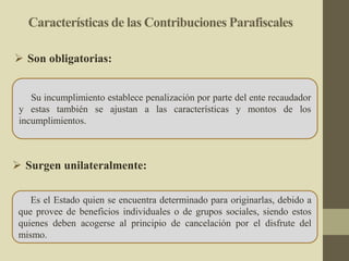 Características de las Contribuciones Parafiscales
Su incumplimiento establece penalización por parte del ente recaudador
y estas también se ajustan a las características y montos de los
incumplimientos.
 Son obligatorias:
Es el Estado quien se encuentra determinado para originarlas, debido a
que provee de beneficios individuales o de grupos sociales, siendo estos
quienes deben acogerse al principio de cancelación por el disfrute del
mismo.
 Surgen unilateralmente:
 