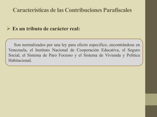 Características de las Contribuciones Parafiscales
Son normalizados por una ley para efecto especifico, encontrándose en
Venezuela, el Instituto Nacional de Cooperación Educativa, el Seguro
Social, el Sistema de Paro Forzoso y el Sistema de Vivienda y Política
Habitacional.
 Es un tributo de carácter real:
 