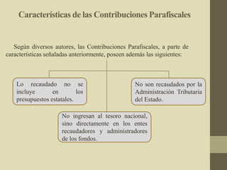 Según diversos autores, las Contribuciones Parafiscales, a parte de
características señaladas anteriormente, poseen además las siguientes:
No ingresan al tesoro nacional,
sino directamente en los entes
recaudadores y administradores
de los fondos.
No son recaudados por la
Administración Tributaria
del Estado.
Lo recaudado no se
incluye en los
presupuestos estatales.
Características de las Contribuciones Parafiscales
 