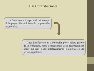 Las Contribuciones
es decir, son una especie de tributo que
debe pagar el beneficiario de un provecho
económico.
Cuya justificación es la obtención por el sujeto pasivo
de un beneficio, como consecuencia de la realización de
obras públicas o del establecimiento o ampliación de
servicios públicos.
 