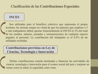 Clasificación de las Contribuciones Especiales
INCES
Son utilizadas para el beneficio colectivo que representa el propio
instituto; las mismas surgen en virtud de que los patrones que empleen a 5
o más trabajadores deben aportar trimestralmente al INCES el 2% del total
de los sueldos, salarios, jornadas y remuneraciones de cualquier especie
pagados al personal. La contribución del trabajador es el 0,5% de las
utilidades recibidas.
Contribuciones previstas en Ley de
Ciencias, Tecnología e Innovación
Dichas contribuciones estarán destinadas a financiar las actividades de
ciencia, tecnología e innovación para el avance social del país y mejorar en
ramas como la salud, la seguridad, entre otras.
 