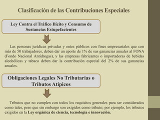 Clasificación de las Contribuciones Especiales
Las personas jurídicas privadas y entes públicos con fines empresariales que con
más de 50 trabajadores, deben dar un aporte de 1% de sus ganancias anuales al FONA
(Fondo Nacional Antidrogas), y las empresas fabricantes o importadoras de bebidas
alcohólicas y tabaco deben dar la contribución especial del 2% de sus ganancias
anuales.
Ley Contra el Tráfico Ilícito y Consumo de
Sustancias Estupefacientes
Tributos que no cumplen con todos los requisitos generales para ser considerados
como tales, pero que sin embargo son exigidos como tributo; por ejemplo, los tributos
exigidos en la Ley orgánica de ciencia, tecnología e innovación.
Obligaciones Legales No Tributarias o
Tributos Atípicos
 