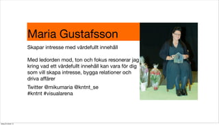 Maria Gustafsson
Skapar intresse med värdefullt innehåll
Med ledorden mod, ton och fokus resonerar jag
kring vad ett värdefullt innehåll kan vara för dig
som vill skapa intresse, bygga relationer och
driva aﬀärer
Twitter @mikumaria @kntnt_se
#kntnt #visualarena

tisdag 29 oktober 13

 