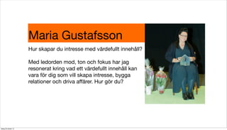 Maria Gustafsson
Hur skapar du intresse med värdefullt innehåll?
Med ledorden mod, ton och fokus har jag
resonerat kring vad ett värdefullt innehåll kan
vara för dig som vill skapa intresse, bygga
relationer och driva aﬀärer. Hur gör du?

tisdag 29 oktober 13

 