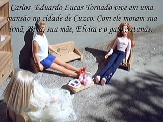Carlos  Eduardo Lucas Tornado vive em uma mansão na cidade de Cuzco. Com ele moram sua irmã, Bina, sua mãe, Elvira e o gato Satanás.  