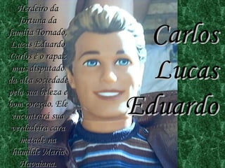 Carlos Lucas Eduardo Herdeiro da fortuna da família Tornado, Lucas Eduardo Carlos é o rapaz mais disputado da alta sociedade pela sua beleza e bom coração. Ele encontrará sua verdadeira cara metade na humilde Maria Havaiana. 
