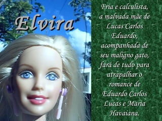 Elvira Fria e calculista, a malvada mãe de Lucas Carlos Eduardo, acompanhada de seu maligno gato, fará de tudo para atrapalhar o romance de Eduardo Carlos Lucas e Maria Havaiana . 