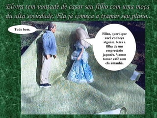 Elvira tem vontade de casar seu filho com uma moça da alta sociedade. Ela já começa a tramar seu plano... Filho, quero que você conheça alguém. Kira é filha de um empresário japonês. Vamos tomar café com ela amanhã. Tudo bem. 