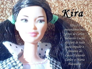 Kira Kira é a pretendente mais feroz de Carlos Eduardo Lucas, ela fará de tudo para impedir o romance de Lucas Eduardo Carlos  e Maria Havaiana. 