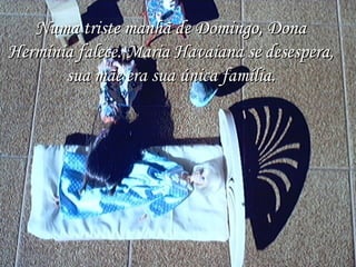 Numa triste manhã de Domingo, Dona Hermínia falece. Maria Havaiana se desespera, sua mãe era sua única família. 