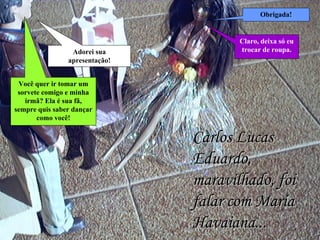 Carlos Lucas Eduardo, maravilhado, foi falar com Maria Havaiana... Adorei sua apresentação! Obrigada! Você quer ir tomar um sorvete comigo e minha irmã? Ela é sua fã, sempre quis saber dançar como você! Claro, deixa só eu trocar de roupa. 