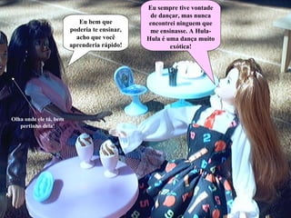 Eu sempre tive vontade de dançar, mas nunca encontrei ninguem que me ensinasse. A Hula-Hula é uma dança muito exótica! Eu bem que poderia te ensinar, acho que você aprenderia rápido! Olha onde ele tá, bem pertinho dela! 