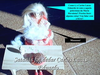 Miaaaaau! Como é, o Carlos Lucas Eduardo tá com a aquela pobretona da Maria Havaiana? Preciso fazer alguma coisa! Vou falar com a Kira!! Satanás foi dedar Carlos Lucas Eduardo... 