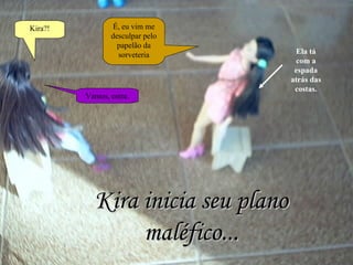 Kira?! É, eu vim me desculpar pelo papelão da sorveteria Vamos, entre. Kira inicia seu plano maléfico... Ela tá com a espada atrás das costas. 