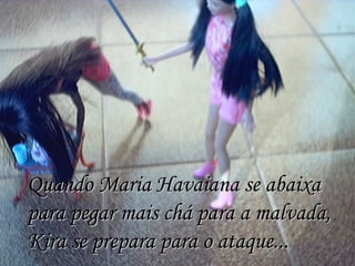 Quando Maria Havaiana se abaixa para pegar mais chá para a malvada, Kira se prepara para o ataque... 