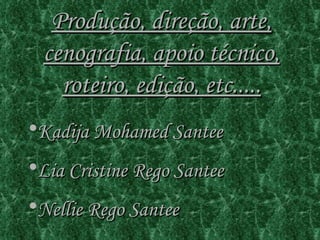 Produção, direção, arte, cenografia, apoio técnico, roteiro, edição, etc..... Kadija Mohamed Santee Lia Cristine Rego Santee Nellie Rego Santee 