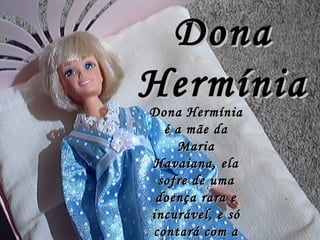 Dona Hermínia Dona Hermínia é a mãe da Maria Havaiana, ela sofre de uma doença rara e incurável, e só contará com a ajuda da filha para se tratar.   