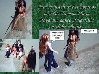 Para se sustentar e comprar os remédios da mãe, Maria Havaiana dança Hula-Hula em clubes chiques. Nossa , como você dança bem! Obrigado! 
