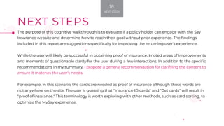 NEXT STEPS
The purpose of this cognitive walkthrough is to evaluate if a policy holder can engage with the Say
Insurance website and determine how to reach their goal without prior experience. The findings
included in this report are suggestions specifically for improving the returning user's experience.
While the user will likely be successful in obtaining proof of insurance, I noted areas of improvements
and moments of questionable clarity for the user during a few interactions. In addition to the specific
recommendations in my summary, I propose a general recommendation for clarifying the content to
ensure it matches the user's needs.
For example, in this scenario, the cards are needed as proof of insurance although those words are
not anywhere on the site. The user is guessing that "Insurance ID cards" and "Get cards" will result in
"proof of insurance." This terminology is worth exploring with other methods, such as card sorting, to
optimize the MySay experience.
18.
NEXT STEPS
 
