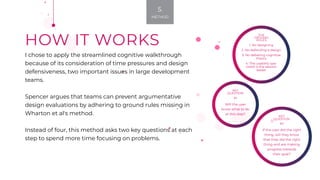HOW IT WORKS
I chose to apply the streamlined cognitive walkthrough
because of its consideration of time pressures and design
defensiveness, two important issues in large development
teams.
Spencer argues that teams can prevent argumentative
design evaluations by adhering to ground rules missing in
Wharton et al's method.
Instead of four, this method asks two key questions at each
step to spend more time focusing on problems.
KEY
QUESTION
#2
If the user did the right
thing, will they know
that they did the right
thing and are making
progress towards
their goal?
KEY
QUESTION
#1
Will the user
know what to do
at this step?
THE
GROUND
RULES
1. No designing
2. No defending a design
3. No debating cognitive
theory
4. The usability spe-
cialist is the session
leader
5.
METHOD
 