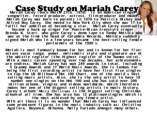 Case Study on Mariah Carey Mariah Carey (born March 27th, 1970)  is an American singer-songwriter, record producer, actress, film producer and model. Mariah Carey was born to parents in 1970 to Patricia Hickey and Alfred Roy Carey. She moved to New York City when she was 17 to fulfil her ambition of becoming a star.  Mariah Carey eventually became a back up singer for Puerto-Rican freestyle singer  Brenda K. Starr, who gave Carey's demo tape to Tommy Mottola who was at the time the head of Columbia Records. Mottola suddenly signed Mariah who in a few years became  the best-selling female performers of the 1990's.  Mariah is most famously known for her and is known for her five-octave vocal range, power, melismatic style and signature use of the whistle register (the highest register of the human voice). With a music career spanning over two decades, her achievements are endless. Mariah Carey has won 249 awards in total, including 5 Grammy Awards and 17 World Music Awards. She is famous for being the first recording artist to have her first five singles to top the US Billboard Hot 100 Chart, one of the world's best selling music artists. Also, she is the only artist to have 18 number one singles on the Hot 100 and she has sold over 200 million albums, singles and videos worldwide, which therefore makes her one of the biggest selling artists in music history. Carey's album  'Merry Christmas  is the biggest selling Christmas album of all time. She has also has 12 platinum singles which is the most achieved by any female artist. With all these it is no wonder that Mariah Carey has influenced some prominent figures in the music industry such as: Christina Aguilera, Beyonce, Rihanna, Nelly Furtado amongst many others. 