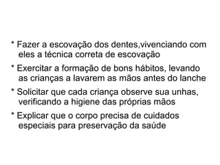 * Fazer a escovação dos dentes,vivenciando com
  eles a técnica correta de escovação
* Exercitar a formação de bons hábitos, levando
  as crianças a lavarem as mãos antes do lanche
* Solicitar que cada criança observe sua unhas,
  verificando a higiene das próprias mãos
* Explicar que o corpo precisa de cuidados
  especiais para preservação da saúde
 