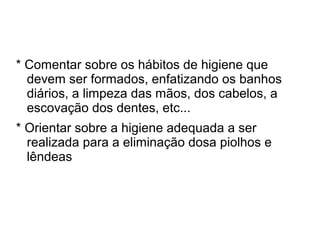 * Comentar sobre os hábitos de higiene que
  devem ser formados, enfatizando os banhos
  diários, a limpeza das mãos, dos cabelos, a
  escovação dos dentes, etc...
* Orientar sobre a higiene adequada a ser
  realizada para a eliminação dosa piolhos e
  lêndeas
 