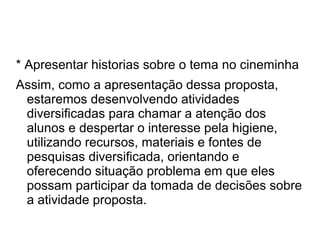 * Apresentar historias sobre o tema no cineminha
Assim, como a apresentação dessa proposta,
 estaremos desenvolvendo atividades
 diversificadas para chamar a atenção dos
 alunos e despertar o interesse pela higiene,
 utilizando recursos, materiais e fontes de
 pesquisas diversificada, orientando e
 oferecendo situação problema em que eles
 possam participar da tomada de decisões sobre
 a atividade proposta.
 