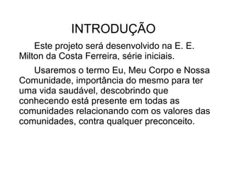INTRODUÇÃO
    Este projeto será desenvolvido na E. E.
Milton da Costa Ferreira, série iniciais.
   Usaremos o termo Eu, Meu Corpo e Nossa
Comunidade, importância do mesmo para ter
uma vida saudável, descobrindo que
conhecendo está presente em todas as
comunidades relacionando com os valores das
comunidades, contra qualquer preconceito.
 