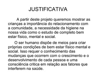 JUSTIFICATIVA
     A partir deste projeto queremos mostrar as
crianças a importância do relacionamento com
a comunidade, a necessidade da higiene na
nossa vida como o estudo de completo bem
estar físico, mental e social.
    O ser humano dispõe de meios para criar
próprias condições de bem estar físico mental e
social. Isso requer o conhecimento das
mudanças que ocorrem com o crescimento e o
desenvolvimento de cada pessoa e uma
consciência critica em relação aos fatores que
interferem na saúde.
 