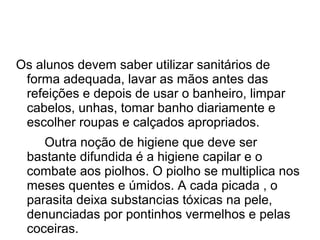 Os alunos devem saber utilizar sanitários de
 forma adequada, lavar as mãos antes das
 refeições e depois de usar o banheiro, limpar
 cabelos, unhas, tomar banho diariamente e
 escolher roupas e calçados apropriados.
    Outra noção de higiene que deve ser
 bastante difundida é a higiene capilar e o
 combate aos piolhos. O piolho se multiplica nos
 meses quentes e úmidos. A cada picada , o
 parasita deixa substancias tóxicas na pele,
 denunciadas por pontinhos vermelhos e pelas
 coceiras.
 
