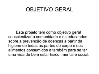 OBJETIVO GERAL



     Este projeto tem como objetivo geral
conscientizar a comunidade e os educandos
sobre a prevenção de doenças a partir da
higiene de todas as partes do corpo e dos
alimentos consumidos e também para se ter
uma vida de bem estar físico, mental e social.
 