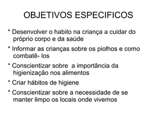 OBJETIVOS ESPECIFICOS
* Desenvolver o habito na criança a cuidar do
  próprio corpo e da saúde
* Informar as crianças sobre os piolhos e como
   combatê- los
* Conscientizar sobre a importância da
  higienização nos alimentos
* Criar hábitos de higiene
* Conscientizar sobre a necessidade de se
  manter limpo os locais onde vivemos
 
