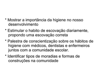 * Mostrar a importância da higiene no nosso
  desenvolvimento
* Estimular o habito de escovação diariamente,
  propondo uma escovação correta
* Palestra de conscientização sobre os hábitos de
  higiene com médicos, dentistas e enfermeiros
  juntos com a comunidade escolar.
* Identificar tipos de moradias e formas de
   construções na comunidade
 