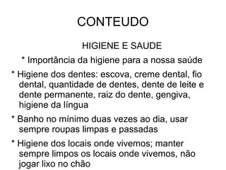 CONTEUDO
                 HIGIENE E SAUDE
  * Importância da higiene para a nossa saúde
* Higiene dos dentes: escova, creme dental, fio
  dental, quantidade de dentes, dente de leite e
  dente permanente, raiz do dente, gengiva,
  higiene da língua
* Banho no mínimo duas vezes ao dia, usar
  sempre roupas limpas e passadas
* Higiene dos locais onde vivemos; manter
  sempre limpos os locais onde vivemos, não
  jogar lixo no chão
 