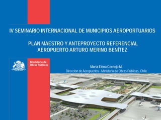 IV SEMINARIO INTERNACIONAL DE MUNICIPIOS AEROPORTUARIOS

       PLAN MAESTRO Y ANTEPROYECTO REFERENCIAL
          AEROPUERTO ARTURO MERINO BENÍTEZ


                                       María Elena Cornejo M.
                     Dirección de Aeropuertos - Ministerio de Obras Públicas, Chile
 