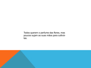 Todos querem o perfume das flores, mas
poucos sujam as suas mãos para cultivá-
las.
 