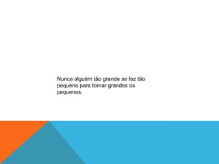 Nunca alguém tão grande se fez tão
pequeno para tornar grandes os
pequenos.
 