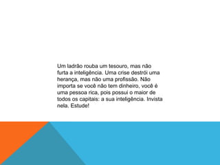 Um ladrão rouba um tesouro, mas não
furta a inteligência. Uma crise destrói uma
herança, mas não uma profissão. Não
importa se você não tem dinheiro, você é
uma pessoa rica, pois possui o maior de
todos os capitais: a sua inteligência. Invista
nela. Estude!
 