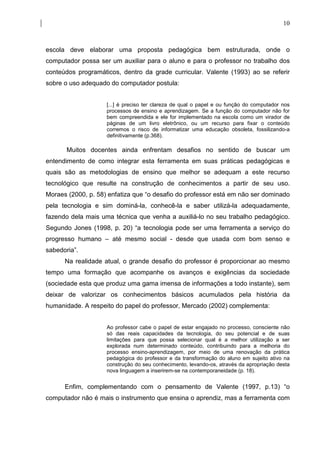 10



escola deve elaborar uma proposta pedagógica bem estruturada, onde o
computador possa ser um auxiliar para o aluno e para o professor no trabalho dos
conteúdos programáticos, dentro da grade curricular. Valente (1993) ao se referir
sobre o uso adequado do computador postula:


                    [...] é preciso ter clareza de qual o papel e ou função do computador nos
                    processos de ensino e aprendizagem. Se a função do computador não for
                    bem compreendida e ele for implementado na escola como um virador de
                    páginas de um livro eletrônico, ou um recurso para fixar o conteúdo
                    corremos o risco de informatizar uma educação obsoleta, fossilizando-a
                    definitivamente (p.368).

       Muitos docentes ainda enfrentam desafios no sentido de buscar um
entendimento de como integrar esta ferramenta em suas práticas pedagógicas e
quais são as metodologias de ensino que melhor se adequam a este recurso
tecnológico que resulte na construção de conhecimentos a partir de seu uso.
Moraes (2000, p. 58) enfatiza que “o desafio do professor está em não ser dominado
pela tecnologia e sim dominá-la, conhecê-la e saber utilizá-la adequadamente,
fazendo dela mais uma técnica que venha a auxiliá-lo no seu trabalho pedagógico.
Segundo Jones (1998, p. 20) “a tecnologia pode ser uma ferramenta a serviço do
progresso humano – até mesmo social - desde que usada com bom senso e
sabedoria”.
      Na realidade atual, o grande desafio do professor é proporcionar ao mesmo
tempo uma formação que acompanhe os avanços e exigências da sociedade
(sociedade esta que produz uma gama imensa de informações a todo instante), sem
deixar de valorizar os conhecimentos básicos acumulados pela história da
humanidade. A respeito do papel do professor, Mercado (2002) complementa:


                    Ao professor cabe o papel de estar engajado no processo, consciente não
                    só das reais capacidades da tecnologia, do seu potencial e de suas
                    limitações para que possa selecionar qual é a melhor utilização a ser
                    explorada num determinado conteúdo, contribuindo para a melhoria do
                    processo ensino-aprendizagem, por meio de uma renovação da prática
                    pedagógica do professor e da transformação do aluno em sujeito ativo na
                    construção do seu conhecimento, levando-os, através da apropriação desta
                    nova linguagem a inserirem-se na contemporaneidade (p. 18).


      Enfim, complementando com o pensamento de Valente (1997, p.13) “o
computador não é mais o instrumento que ensina o aprendiz, mas a ferramenta com
 