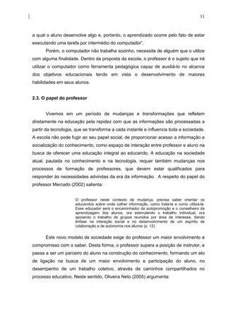 11



a qual o aluno desenvolve algo e, portanto, o aprendizado ocorre pelo fato de estar
executando uma tarefa por intermédio do computador”.
      Porém, o computador não trabalha sozinho, necessita de alguém que o utilize
com alguma finalidade. Dentro da proposta da escola, o professor é o sujeito que irá
utilizar o computador como ferramenta pedagógica capaz de auxiliá-lo no alcance
dos objetivos educacionais tendo em vista o desenvolvimento de maiores
habilidades em seus alunos.


2.3. O papel do professor


      Vivemos em um período de mudanças e transformações que refletem
diretamente na educação pela rapidez com que as informações são processadas a
partir da tecnologia, que se transforma a cada instante e influencia toda a sociedade.
A escola não pode fugir ao seu papel social, de proporcionar acesso a informação e
socialização do conhecimento, como espaço de interação entre professor e aluno na
busca de oferecer uma educação integral ao educando. A educação na sociedade
atual, pautada no conhecimento e na tecnologia, requer também mudanças nos
processos de formação de professores, que devem estar qualificados para
responder às necessidades advindas da era da informação. A respeito do papel do
professor Mercado (2002) salienta:


                     O professor neste contexto de mudança, precisa saber orientar os
                     educandos sobre onde colher informação, como tratá-la e como utilizá-la.
                     Esse educador será o encaminhador da autopromoção e o conselheiro da
                     aprendizagem dos alunos, ora estimulando o trabalho individual, ora
                     apoiando o trabalho de grupos reunidos por área de interesse, dando
                     ênfase na interação social e no desenvolvimento de um espírito de
                     colaboração e de autonomia nos alunos (p. 12).


      Este novo modelo de sociedade exige do professor um maior envolvimento e
compromisso com o saber. Desta forma, o professor supera a posição de instrutor, e
passa a ser um parceiro do aluno na construção do conhecimento, formando um elo
de ligação na busca de um maior envolvimento e participação do aluno, no
desempenho de um trabalho coletivo, através de caminhos compartilhados no
processo educativo. Neste sentido, Oliveira Neto (2005) argumenta:
 