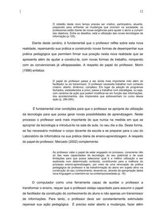 12


                     O cidadão deste novo tempo precisa ser criativo, participativo, atuante,
                     preparado para enfrentar as mudanças que ocorrem na sociedade; os
                     professores estão diante de novas exigências para ajudar o aluno a cumprir
                     tais objetivos. Entre os desafios, está a utilização das novas tecnologias da
                     informação (p.125).

      Diante deste cenário, é fundamental que o professor reflita sobre esta nova
realidade, repensando sua prática e construindo novas formas de desempenhar sua
prática pedagógica que permitam firmar sua posição nesta nova realidade que se
apresenta além de ajudar a construí-la, com novas formas de trabalho, rompendo
com as convencionais já ultrapassadas. A respeito do papel do professor, Morin
(1996) enfatiza:


                     O papel do professor passa a ser ainda mais importante indo além do
                     facilitador ou do transmissor. O professor necessita trabalhar num contexto
                     criativo, aberto, dinâmico, complexo. Em lugar da adoção de programas
                     fechados, estabelecidos a priori, passa a trabalhar com estratégias, ou seja,
                     com cenários de ação que podem modificar-se em função das informações,
                     dos acontecimentos, dos imprevistos que sobrevenham no curso dessa
                     ação (p. 284-285).


       É fundamental criar condições para que o professor se aproprie da utilização
da tecnologia para que possa gerar novas possibilidades de aprendizagem. Neste
processo o professor será mais importante do que nunca na medida em que se
apropriar da tecnologia e introduzi-la na sala de aula, no seu dia a dia. Desta forma,
se faz necessário mobilizar o corpo docente da escola a se preparar para o uso do
Laboratório de Informática na sua prática diária de ensino-aprendizagem. A respeito
do papel do professor, Mercado (2002) complementa:


                     Ao professor cabe o papel de estar engajado no processo, consciente não
                     só das reais capacidades da tecnologia, do seu potencial e de suas
                     limitações para que possa selecionar qual é a melhor utilização a ser
                     explorada num determinado conteúdo, contribuindo para a melhoria do
                     processo ensino-aprendizagem, por meio de uma renovação da prática
                     pedagógica do professor e da transformação do aluno em sujeito ativo na
                     construção do seu conhecimento, levando-os, através da apropriação desta
                     nova linguagem a inserirem-se na contemporaneidade (p. 18).


      O computador como uma ferramenta capaz de auxiliar o professor a
transformar o ensino, requer que o professor esteja capacitado para assumir o papel
de facilitador da construção do conhecimento do aluno e não apenas um transmissor
de informações. Para tanto, o professor deve ser constantemente estimulado
repensar sua ação pedagógica. É preciso estar aberto a mudanças, fazer além
 