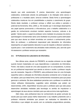 13



daquilo que está acostumado. É preciso desenvolver uma aprendizagem
colaborativa, evidenciada através da participação e da interação entre alunos e
professores e o resultado assim, torna-se evidente. Desta forma a aprendizagem
colaborativa mostra-se rica em possibilidades e propicia o crescimento do grupo.
Diante deste resultado, o professor começa a refletir sua prática e percebe o
potencial da ferramenta. Silva, (2003, p. 35) ressalta que “a tecnologia desempenha
seu papel apenas promovendo a infra-estrutura, pois o trabalho colaborativo e a
gestão do conhecimento envolvem também aspectos humanos, culturais e de
gestão”. Sendo assim, o papel do professor como mediador do processo de ensino-
aprendizagem é fundamental; tanto como facilitador do processo quanto estimulador
para que seus alunos se sintam envolvidos em construir o conhecimento juntos.
Além do professor, o profissional responsável pelo laboratório de informática
desempenha um papel bastante relevante no que diz respeito a oferecer subsídios e
suporte para o bom andamento das atividades neste ambiente, pois, será ele quem
irá assessorar o professor sempre que necessário.


2.4.   O Profissional do Laboratório de Informática.


       Nos últimos anos, através do PROINFO, as escolas entraram na era digital
quando tiveram implantados em suas dependências o Laboratório de Informática.
Porém, não basta a escola ter uma sala equipada com os computadores, é preciso
ter um profissional responsável que atenda os alunos e auxilie o professor naquilo
que ele necessitar. Segundo o PROINFO, este profissional deve ter uma formação
específica sobre a utilização da informática educativa condizente com a função que
irá realizar, para que desta forma, tenha conhecimentos necessários para que possa
gerenciar o ambiente. Ele deve estabelecer parcerias com o professor no sentido de
indicar softwares interessantes, sugestões sobre atividades que podem ser
desenvolvidas, enfim, disponibilizar recursos para o professor para que este possa
desenvolver atividades mediadas pela tecnologia no sentido de impulsionar a
aprendizagem de seus alunos e também para que esta se torne mais significativa.
       Além disso, este profissional deve ter conhecimento da grade curricular da
escola para que assim possa melhor desenvolver o seu trabalho juntamente com o
professor indicando atividades que possam ser realizadas no laboratório de
informática e que estejam de acordo com os conteúdos programáticos previstos,
 
