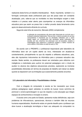14



realizando desta forma um trabalho interdisciplinar. Muito importante, também é a
formação continuada deste profissional para que ele possa estar em constante
atualização, pois, sabe-se que as novidades na área tecnológica surgem a todo
instante e é preciso estar atento para acompanhar os avanços da informática
educativa para que assim se possa tirar o melhor proveito desta ferramenta como
apoio do desenvolvimento eficiente do currículo.
      Seguindo esta linha de raciocínio, Mercado (2002) complementa:

                     A utilização de computadores não deve estar dissociada do currículo que o
                     professor pretende implementar. Para se tirar o máximo proveito do uso dos
                     computadores é importante que as atividades realizadas com o apoio
                     destes sejam um complemento das atividades gerais praticadas nas
                     escolas, por isso, devemos nos preocupar com as propostas, projetos e
                     metodologias para sabermos e podermos analisar a melhor maneira de
                     como utilizar a informática na sala de aula (p.135).


      De acordo com o PROINFO, o profissional responsável pelo laboratório de
informática deve ser um sujeito aberto ao novo, interessado em atualizar-se
constantemente, principalmente no que diz respeito a softwares educativos, pois,
eles são riquíssimos instrumentos da informática para o processo educativo das
escolas. Neste sentido, os professores devem ser orientados para utilizá-los com
inteligência e criatividade para usufruir do potencial pedagógico com o intuito de
auxiliar no alcance dos objetivos educacionais previstos, explorando as inúmeras
possibilidades oferecidas em termos de propostas de trabalho sem deixar se abater
quando se depararem com as limitações que ocasionalmente poderão encontrar.




 2.5 Laboratório de Informática: Possibilidades e limites


      Com a chegada do computador à escola se faz necessário que novas
práticas pedagógicas sejam adotadas no sentido de buscar novos caminhos de
promover o ensino-aprendizagem no que diz respeito a uma educação que integre
espaços de conhecimentos e inovação no ensino.
      A escola como uma parte do Estado, apresenta muitas deficiências, seja com
problemas de infra-estrutura, operacionais, técnicos e também falta de recursos
humanos especializados. Atualmente existe um grande desafio para o professor que
deve buscar a atualização tecnológica e fazer uso adequado do computador no
 