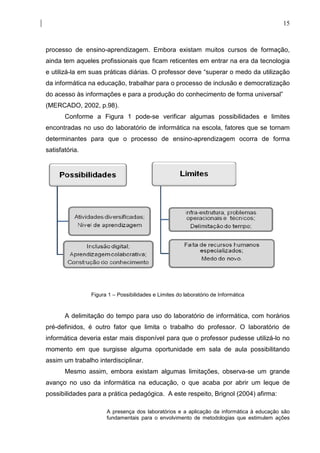 15



processo de ensino-aprendizagem. Embora existam muitos cursos de formação,
ainda tem aqueles profissionais que ficam reticentes em entrar na era da tecnologia
e utilizá-la em suas práticas diárias. O professor deve “superar o medo da utilização
da informática na educação, trabalhar para o processo de inclusão e democratização
do acesso às informações e para a produção do conhecimento de forma universal”
(MERCADO, 2002, p.98).
       Conforme a Figura 1 pode-se verificar algumas possibilidades e limites
encontradas no uso do laboratório de informática na escola, fatores que se tornam
determinantes para que o processo de ensino-aprendizagem ocorra de forma
satisfatória.




                Figura 1 – Possibilidades e Limites do laboratório de Informática


       A delimitação do tempo para uso do laboratório de informática, com horários
pré-definidos, é outro fator que limita o trabalho do professor. O laboratório de
informática deveria estar mais disponível para que o professor pudesse utilizá-lo no
momento em que surgisse alguma oportunidade em sala de aula possibilitando
assim um trabalho interdisciplinar.
       Mesmo assim, embora existam algumas limitações, observa-se um grande
avanço no uso da informática na educação, o que acaba por abrir um leque de
possibilidades para a prática pedagógica. A este respeito, Brignol (2004) afirma:

                      A presença dos laboratórios e a aplicação da informática à educação são
                      fundamentais para o envolvimento de metodologias que estimulem ações
 