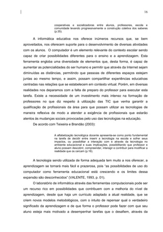 16


                    cooperativas e socializadoras entre alunos, professores, escola e
                    comunidade levando progressivamente a construção coletiva dos saberes
                    (p.35).

      A informática educativa nos oferece inúmeros recursos que, se bem
aproveitados, nos oferecem suporte para o desenvolvimento de diversas atividades
com os alunos. O computador é um elemento relevante do contexto escolar sendo
capaz de criar possibilidades diferentes para o ensino e a aprendizagem. Esta
ferramenta engloba uma diversidade de elementos que, desta forma, é capaz de
aumentar as potencialidades do ser humano e permitir que através da Internet sejam
diminuídas as distâncias, permitindo que pessoas de diferentes espaços estejam
juntas ao mesmo tempo, e assim, possam compartilhar experiências educativas
centradas nas relações que se estabelecem em contexto virtual. Porém, em diversas
realidades nos deparamos com a falta de preparo do professor para executar esta
tarefa. Existe a necessidade de um investimento mais intenso na formação de
professores no que diz respeito à utilização das TIC que venha garantir a
qualificação de profissionais da área para que possam utilizar as tecnologias de
maneira reflexiva de modo a atender a exigência de profissionais que estarão
atentos às mudanças sociais provocadas pelo uso das tecnologias na educação.
      De acordo com Teixeira e Brandão (2003):


                    A alfabetização tecnológica docente apresenta-se como ponto fundamental
                    na tarefa de decidir entre inserir a tecnologia na escola e sofrer seus
                    impactos, ou possibilitar a interação com e através da tecnologia no
                    ambiente educacional e suas implicações, possibilitando que professor e
                    aluno possam descobrir, compreender, interagir e contribuir para modificar a
                    realidade que os cercam (p.16).


      A tecnologia sendo utilizada de forma adequada tem muito a nos oferecer, a
aprendizagem se tornará mais fácil e prazerosa, pois “as possibilidades de uso do
computador como ferramenta educacional está crescendo e os limites dessa
expansão são desconhecidos” (VALENTE, 1993, p. 01).
      O laboratório de informática através das ferramentas computacionais pode ser
um recurso rico em possibilidades que contribuem com a melhoria do nível de
aprendizagem, desde que haja um currículo adaptado a atual realidade, que se
criem novos modelos metodológicos, com o intuito de repensar qual o verdadeiro
significado da aprendizagem e de que forma o professor pode fazer com que seu
aluno esteja mais motivado a desempenhar tarefas que o desafiem, através da
 